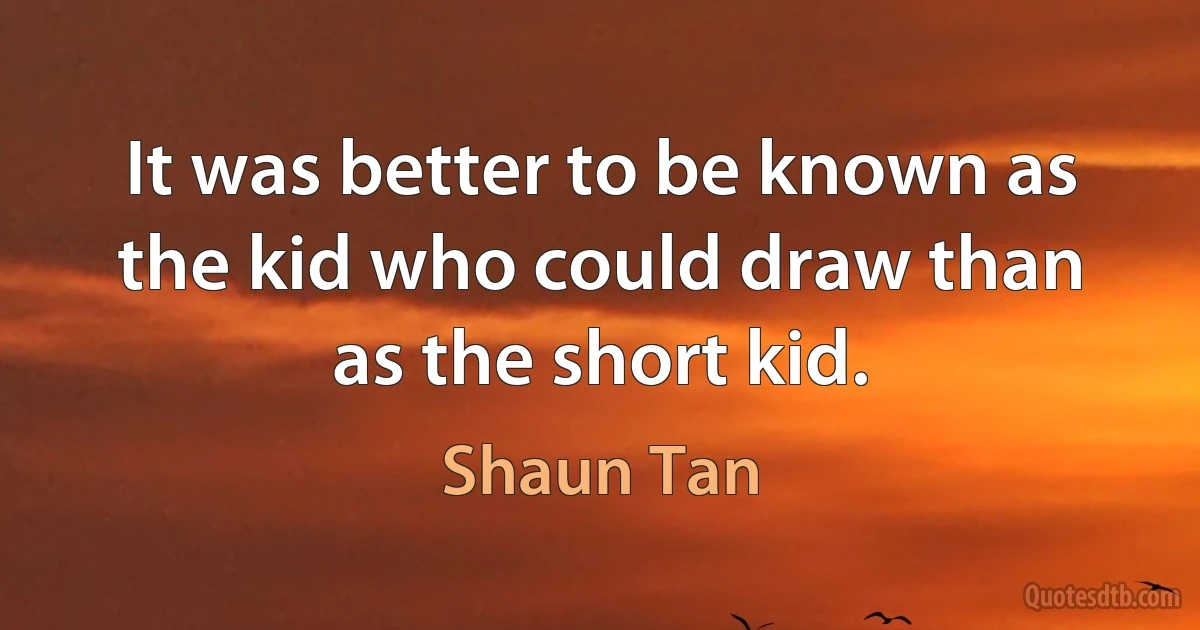 It was better to be known as the kid who could draw than as the short kid. (Shaun Tan)