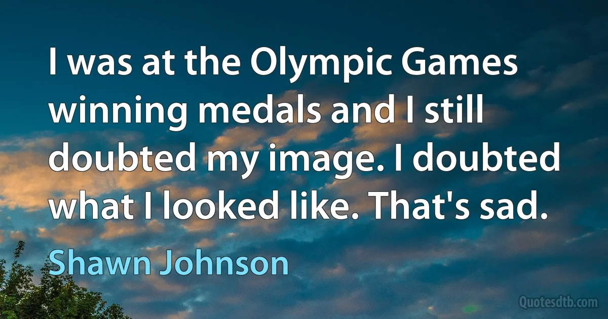 I was at the Olympic Games winning medals and I still doubted my image. I doubted what I looked like. That's sad. (Shawn Johnson)