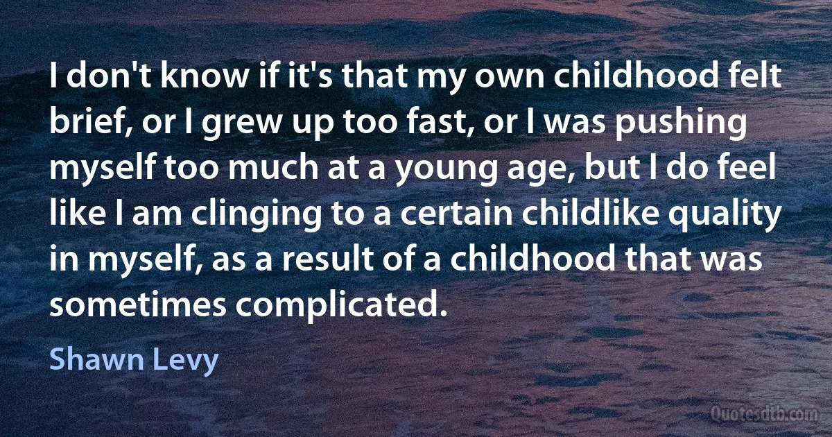 I don't know if it's that my own childhood felt brief, or I grew up too fast, or I was pushing myself too much at a young age, but I do feel like I am clinging to a certain childlike quality in myself, as a result of a childhood that was sometimes complicated. (Shawn Levy)