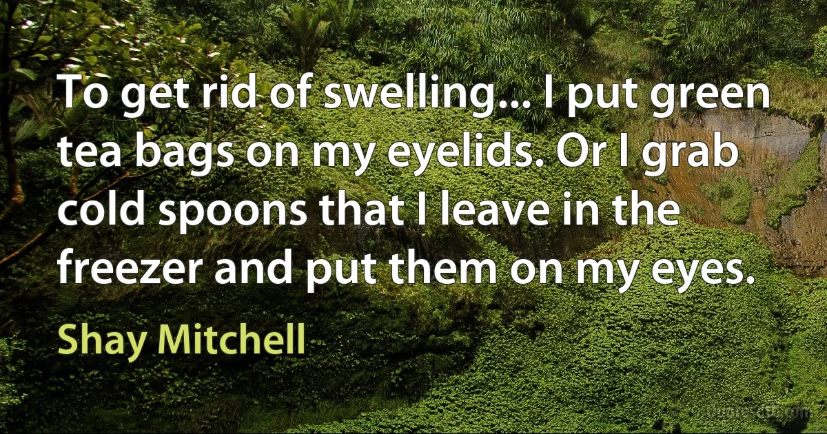 To get rid of swelling... I put green tea bags on my eyelids. Or I grab cold spoons that I leave in the freezer and put them on my eyes. (Shay Mitchell)