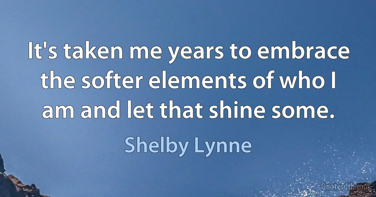 It's taken me years to embrace the softer elements of who I am and let that shine some. (Shelby Lynne)