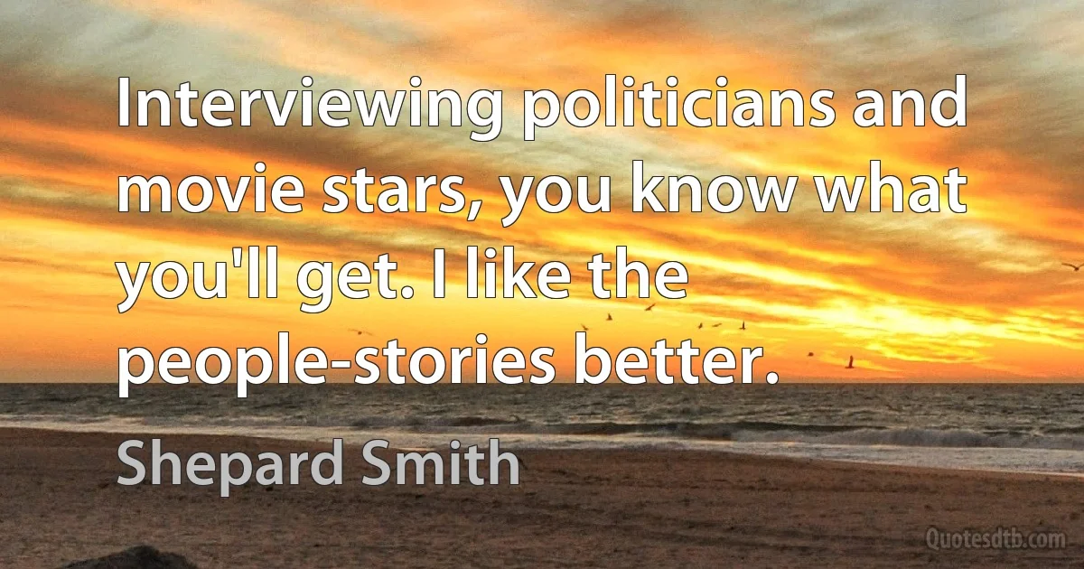 Interviewing politicians and movie stars, you know what you'll get. I like the people-stories better. (Shepard Smith)