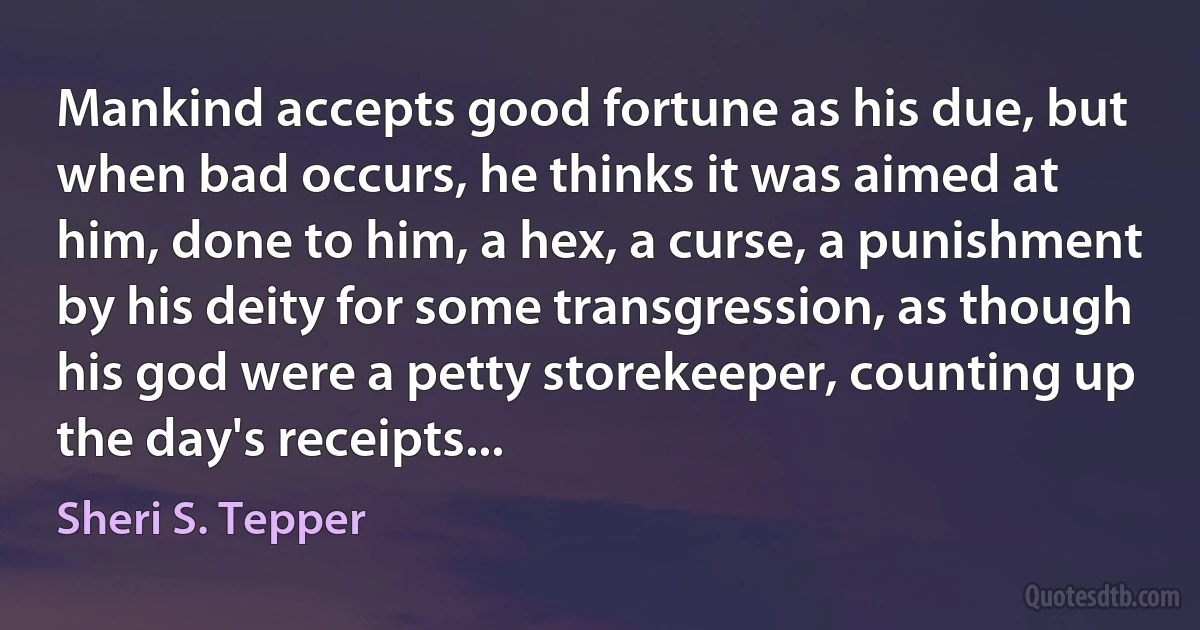 Mankind accepts good fortune as his due, but when bad occurs, he thinks it was aimed at him, done to him, a hex, a curse, a punishment by his deity for some transgression, as though his god were a petty storekeeper, counting up the day's receipts... (Sheri S. Tepper)