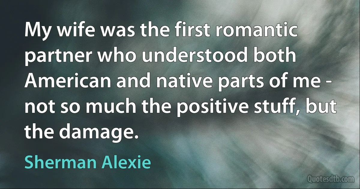 My wife was the first romantic partner who understood both American and native parts of me - not so much the positive stuff, but the damage. (Sherman Alexie)