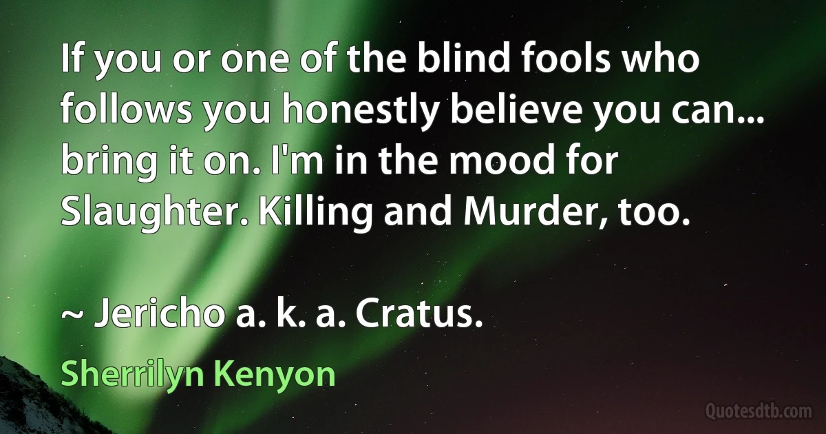 If you or one of the blind fools who follows you honestly believe you can... bring it on. I'm in the mood for Slaughter. Killing and Murder, too.

~ Jericho a. k. a. Cratus. (Sherrilyn Kenyon)