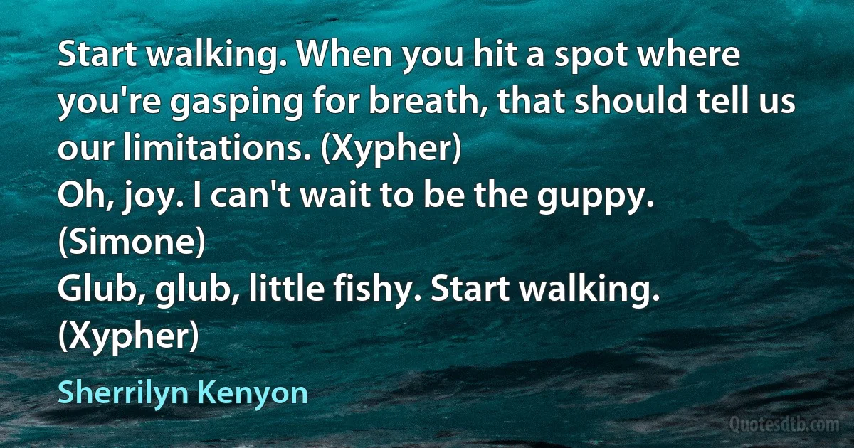 Start walking. When you hit a spot where you're gasping for breath, that should tell us our limitations. (Xypher)
Oh, joy. I can't wait to be the guppy. (Simone)
Glub, glub, little fishy. Start walking. (Xypher) (Sherrilyn Kenyon)