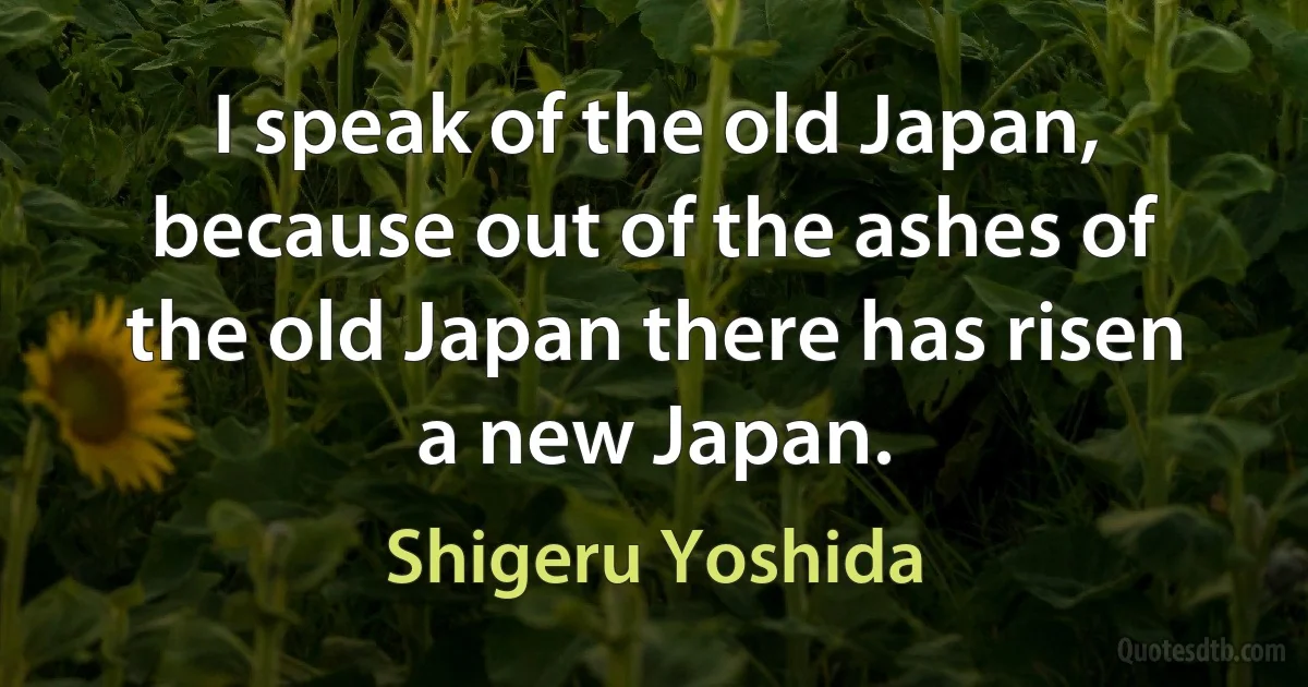 I speak of the old Japan, because out of the ashes of the old Japan there has risen a new Japan. (Shigeru Yoshida)