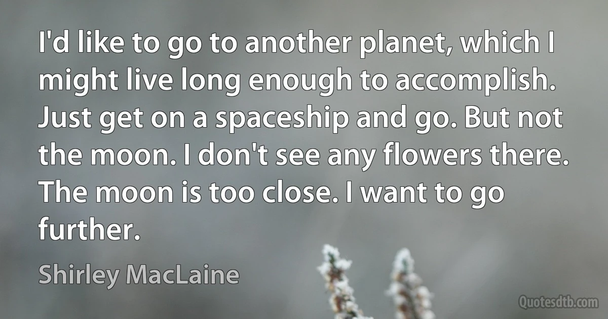 I'd like to go to another planet, which I might live long enough to accomplish. Just get on a spaceship and go. But not the moon. I don't see any flowers there. The moon is too close. I want to go further. (Shirley MacLaine)