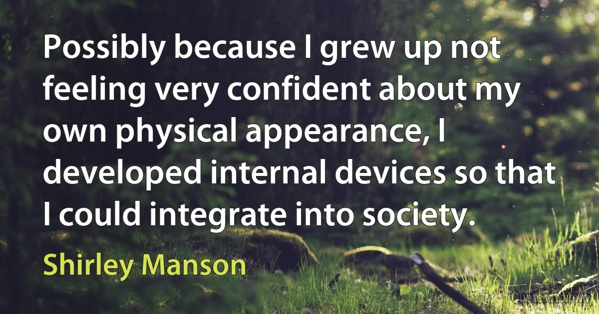 Possibly because I grew up not feeling very confident about my own physical appearance, I developed internal devices so that I could integrate into society. (Shirley Manson)