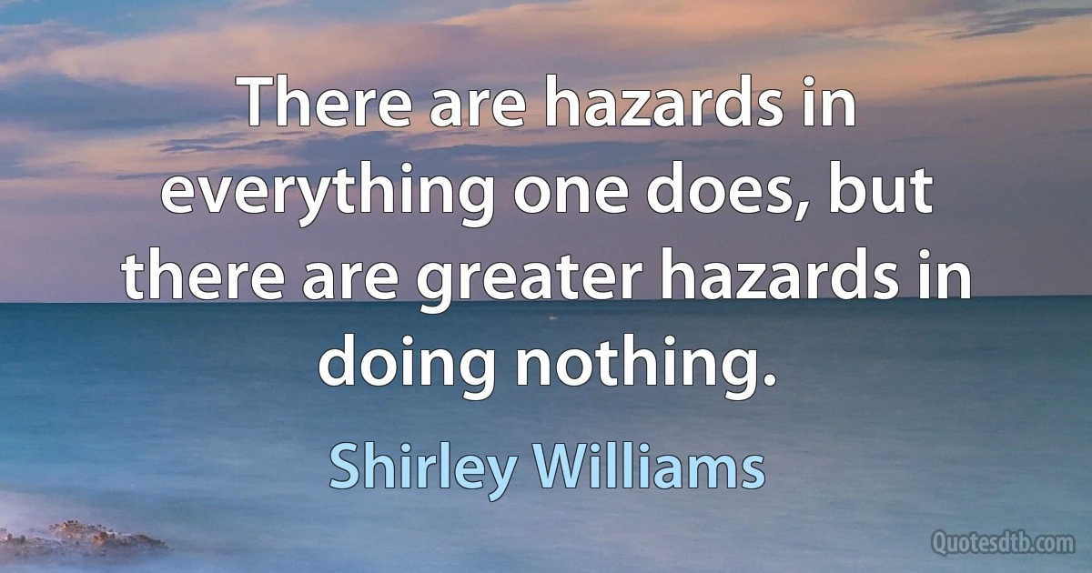 There are hazards in everything one does, but there are greater hazards in doing nothing. (Shirley Williams)