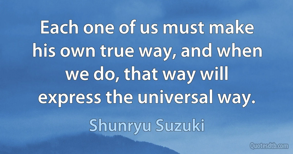 Each one of us must make his own true way, and when we do, that way will express the universal way. (Shunryu Suzuki)