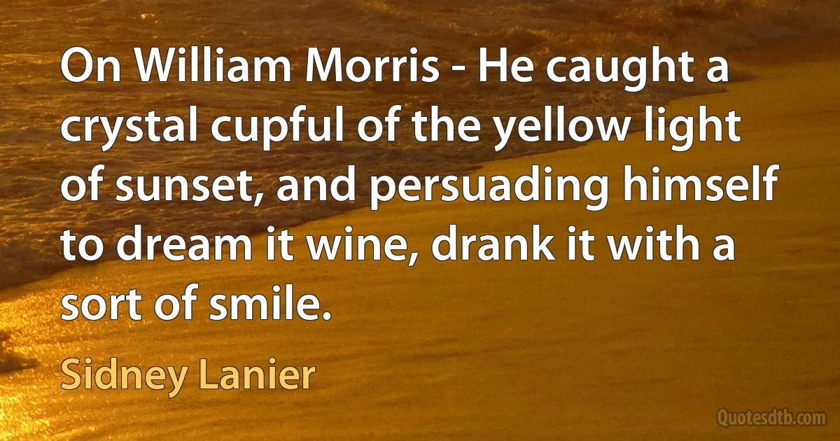 On William Morris - He caught a crystal cupful of the yellow light of sunset, and persuading himself to dream it wine, drank it with a sort of smile. (Sidney Lanier)