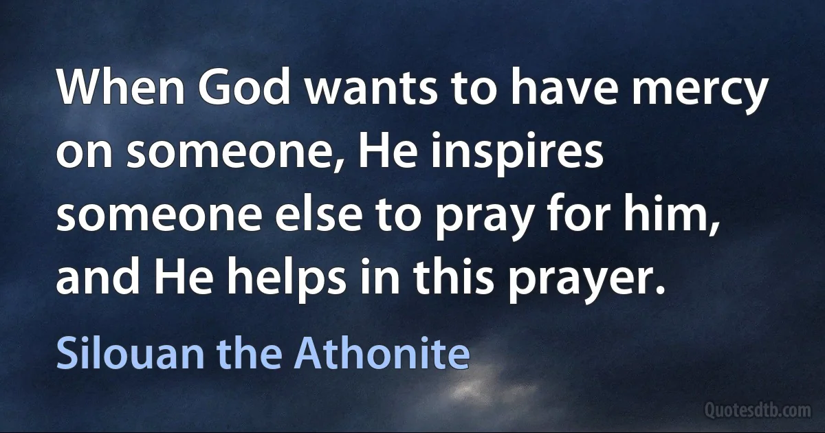 When God wants to have mercy on someone, He inspires someone else to pray for him, and He helps in this prayer. (Silouan the Athonite)