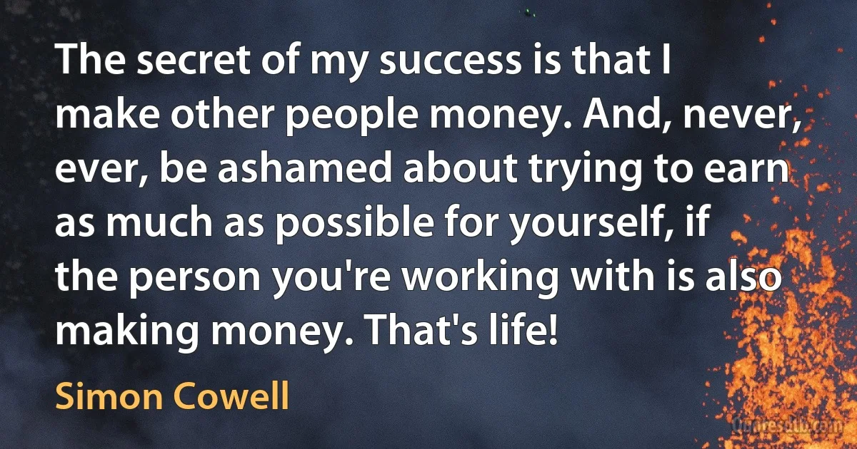 The secret of my success is that I make other people money. And, never, ever, be ashamed about trying to earn as much as possible for yourself, if the person you're working with is also making money. That's life! (Simon Cowell)