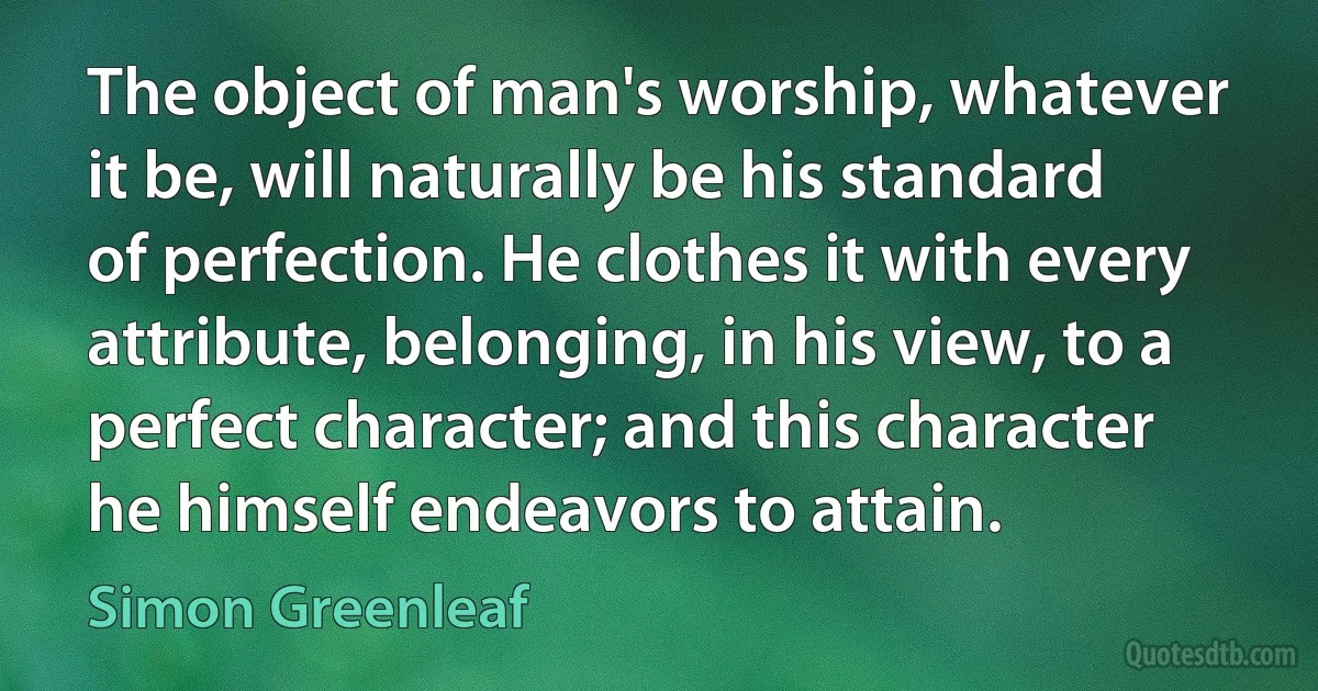 The object of man's worship, whatever it be, will naturally be his standard of perfection. He clothes it with every attribute, belonging, in his view, to a perfect character; and this character he himself endeavors to attain. (Simon Greenleaf)