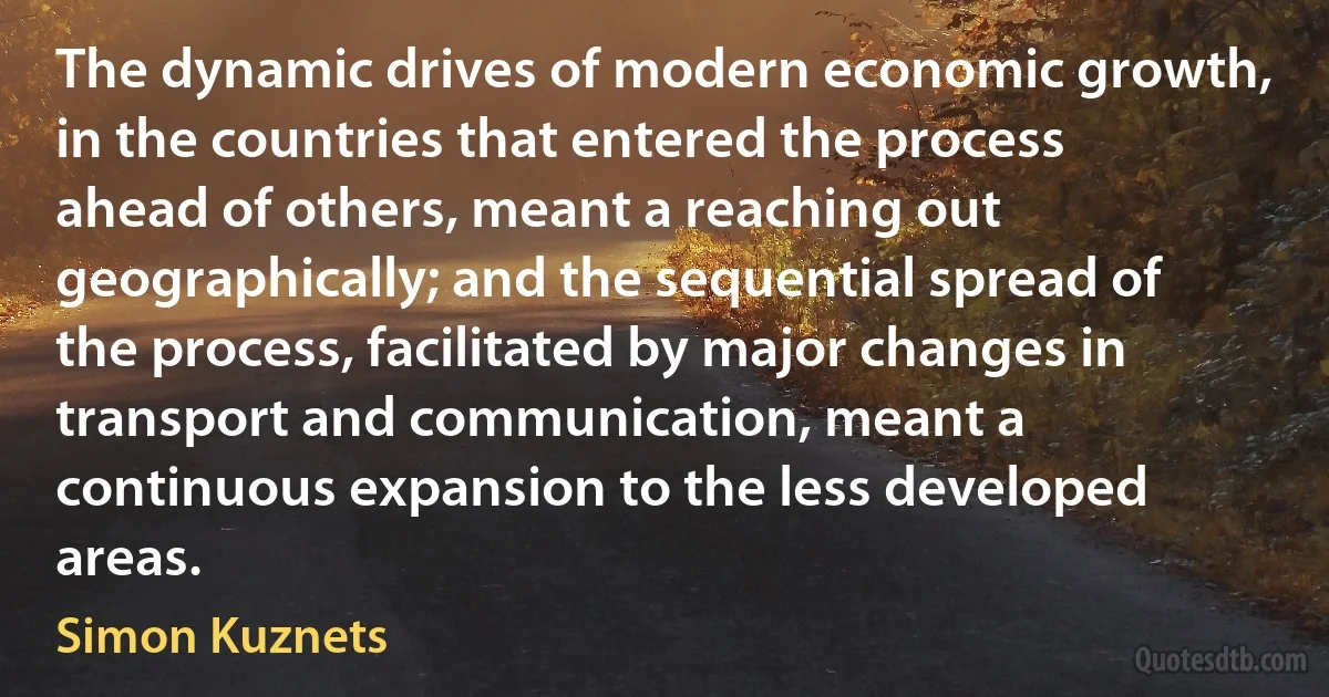 The dynamic drives of modern economic growth, in the countries that entered the process ahead of others, meant a reaching out geographically; and the sequential spread of the process, facilitated by major changes in transport and communication, meant a continuous expansion to the less developed areas. (Simon Kuznets)