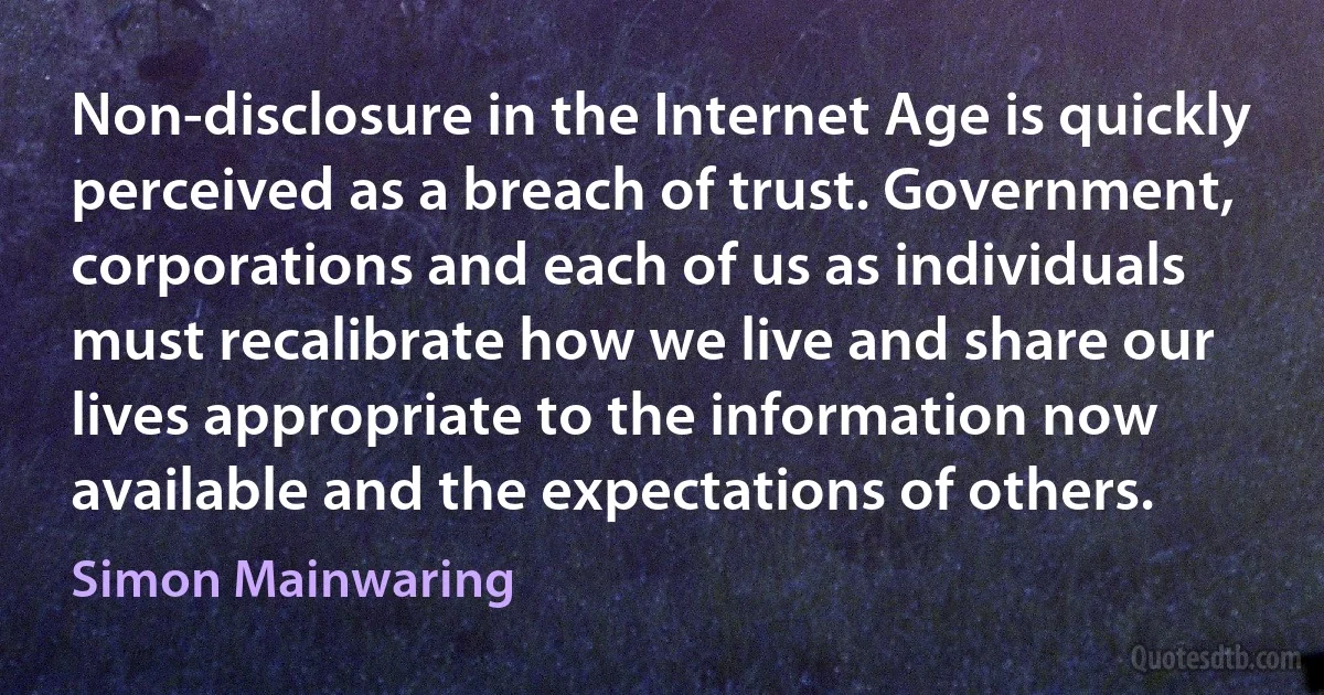 Non-disclosure in the Internet Age is quickly perceived as a breach of trust. Government, corporations and each of us as individuals must recalibrate how we live and share our lives appropriate to the information now available and the expectations of others. (Simon Mainwaring)