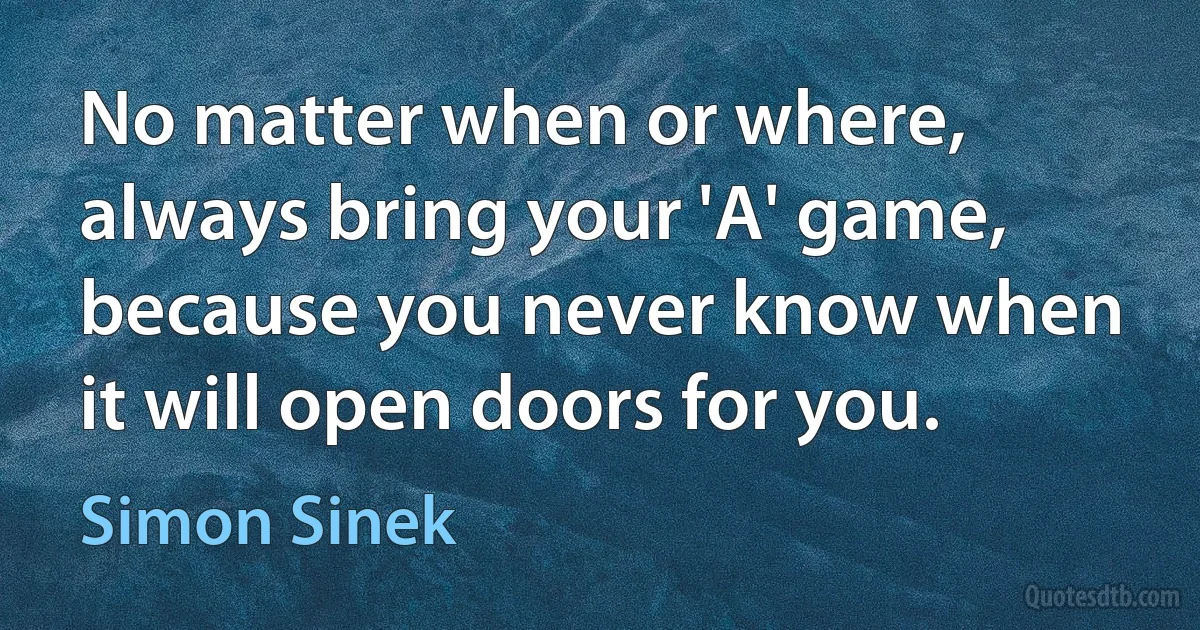 No matter when or where, always bring your 'A' game, because you never know when it will open doors for you. (Simon Sinek)