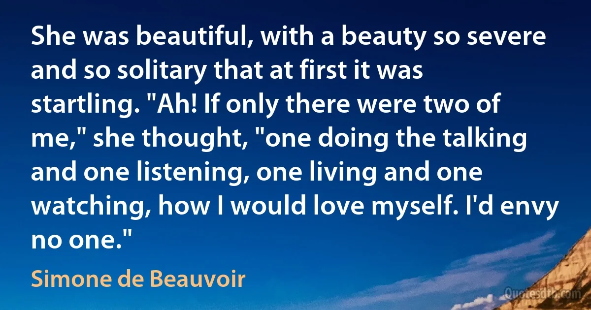 She was beautiful, with a beauty so severe and so solitary that at first it was startling. "Ah! If only there were two of me," she thought, "one doing the talking and one listening, one living and one watching, how I would love myself. I'd envy no one." (Simone de Beauvoir)