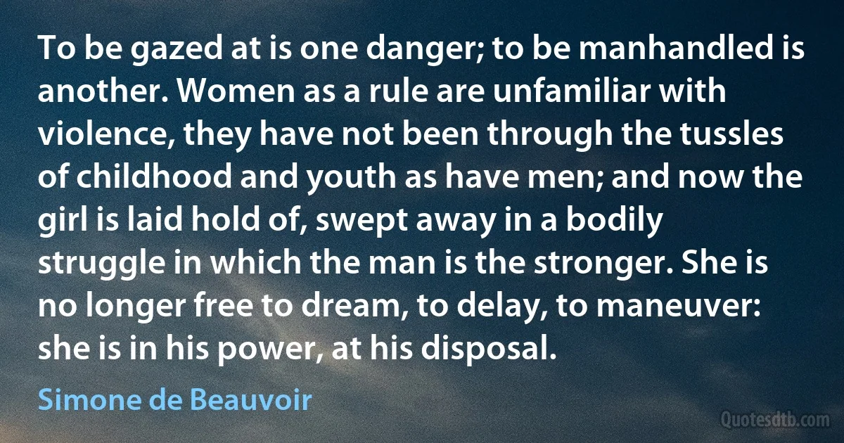 To be gazed at is one danger; to be manhandled is another. Women as a rule are unfamiliar with violence, they have not been through the tussles of childhood and youth as have men; and now the girl is laid hold of, swept away in a bodily struggle in which the man is the stronger. She is no longer free to dream, to delay, to maneuver: she is in his power, at his disposal. (Simone de Beauvoir)