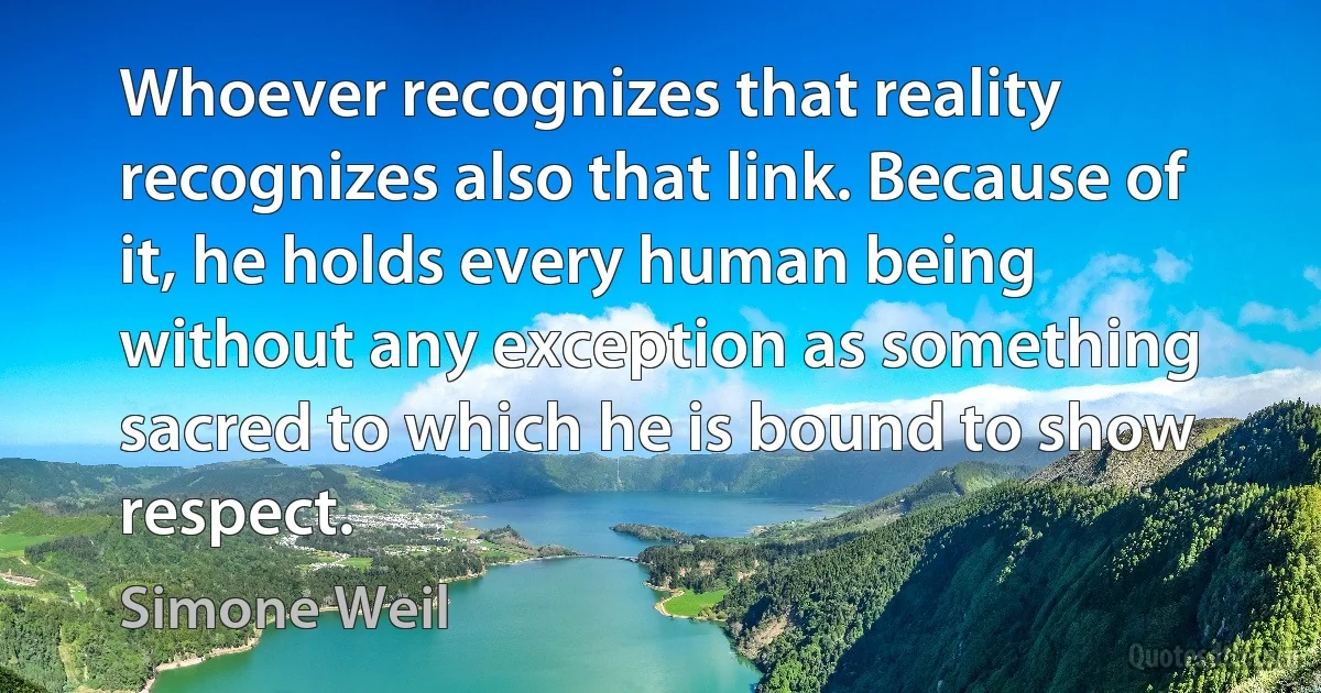 Whoever recognizes that reality recognizes also that link. Because of it, he holds every human being without any exception as something sacred to which he is bound to show respect. (Simone Weil)