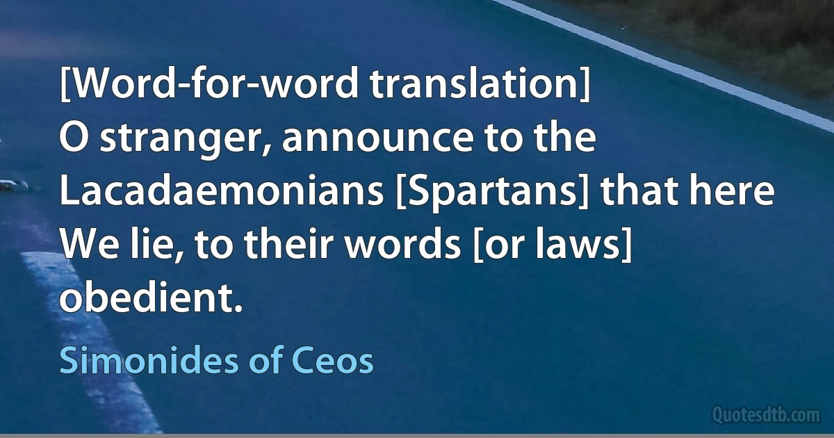 [Word-for-word translation]
O stranger, announce to the Lacadaemonians [Spartans] that here
We lie, to their words [or laws] obedient. (Simonides of Ceos)