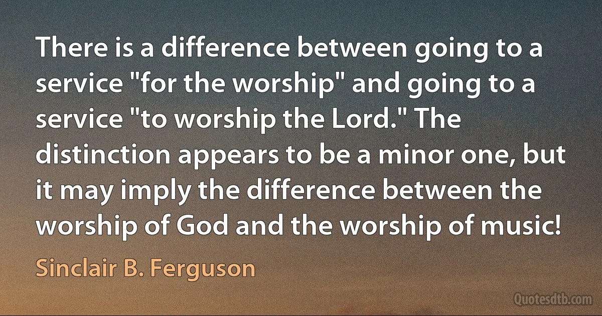 There is a difference between going to a service "for the worship" and going to a service "to worship the Lord." The distinction appears to be a minor one, but it may imply the difference between the worship of God and the worship of music! (Sinclair B. Ferguson)