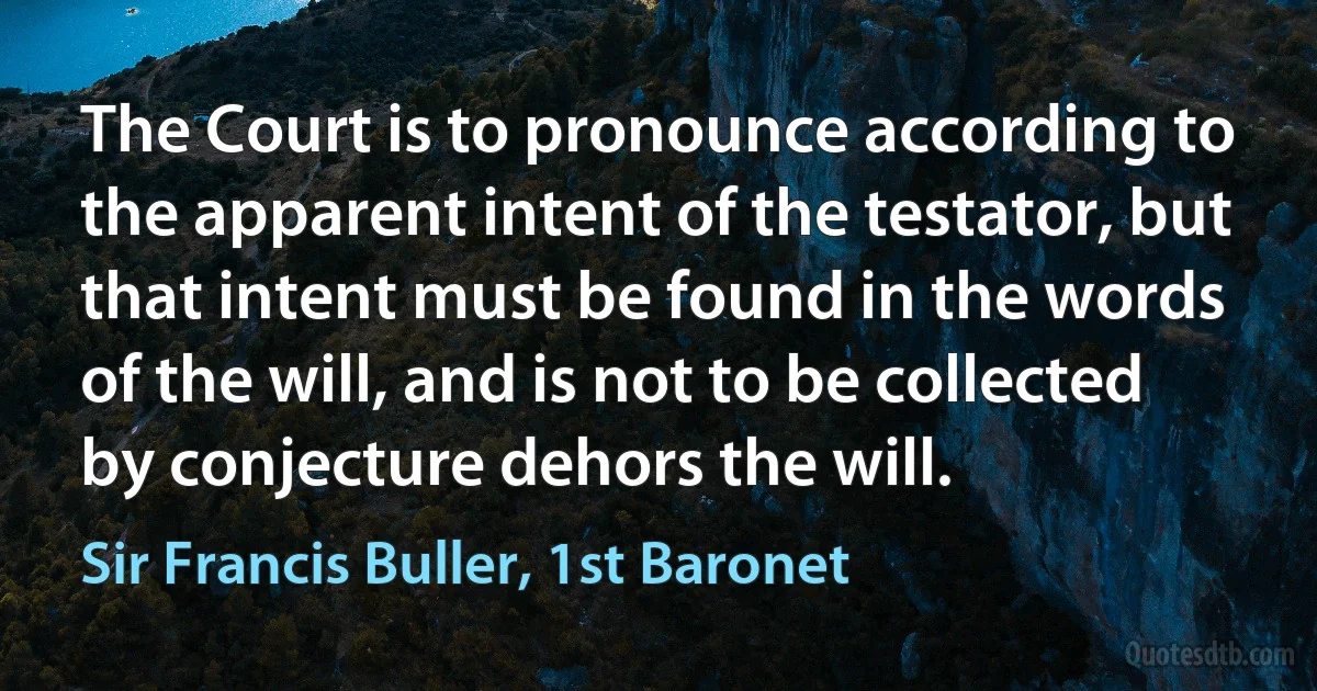 The Court is to pronounce according to the apparent intent of the testator, but that intent must be found in the words of the will, and is not to be collected by conjecture dehors the will. (Sir Francis Buller, 1st Baronet)