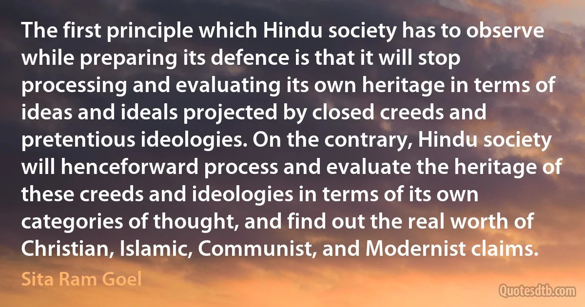 The first principle which Hindu society has to observe while preparing its defence is that it will stop processing and evaluating its own heritage in terms of ideas and ideals projected by closed creeds and pretentious ideologies. On the contrary, Hindu society will henceforward process and evaluate the heritage of these creeds and ideologies in terms of its own categories of thought, and find out the real worth of Christian, Islamic, Communist, and Modernist claims. (Sita Ram Goel)