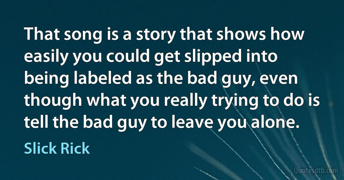 That song is a story that shows how easily you could get slipped into being labeled as the bad guy, even though what you really trying to do is tell the bad guy to leave you alone. (Slick Rick)