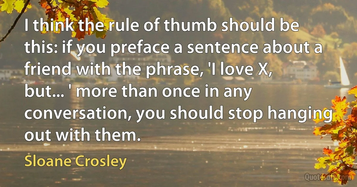 I think the rule of thumb should be this: if you preface a sentence about a friend with the phrase, 'I love X, but... ' more than once in any conversation, you should stop hanging out with them. (Sloane Crosley)