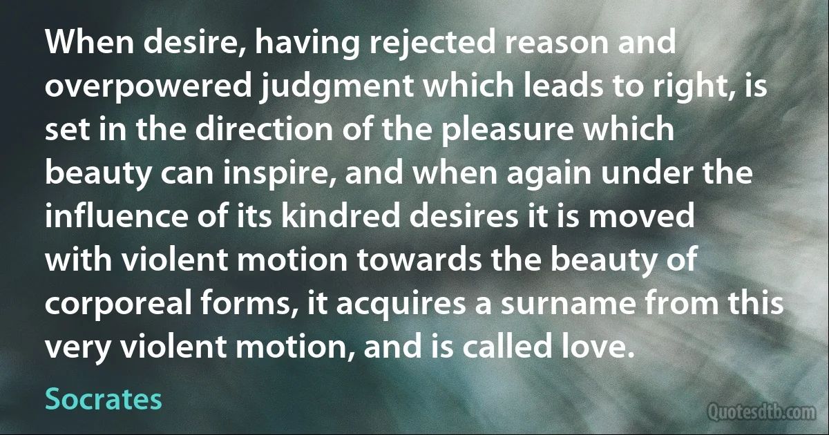 When desire, having rejected reason and overpowered judgment which leads to right, is set in the direction of the pleasure which beauty can inspire, and when again under the influence of its kindred desires it is moved with violent motion towards the beauty of corporeal forms, it acquires a surname from this very violent motion, and is called love. (Socrates)