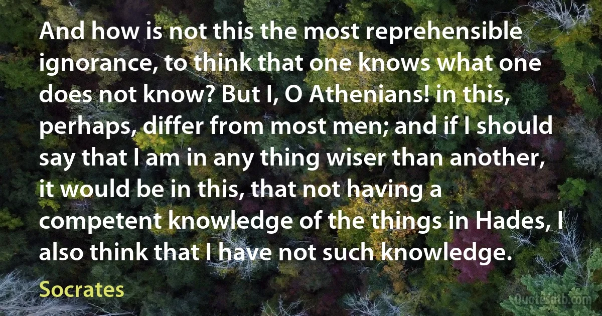 And how is not this the most reprehensible ignorance, to think that one knows what one does not know? But I, O Athenians! in this, perhaps, differ from most men; and if I should say that I am in any thing wiser than another, it would be in this, that not having a competent knowledge of the things in Hades, I also think that I have not such knowledge. (Socrates)