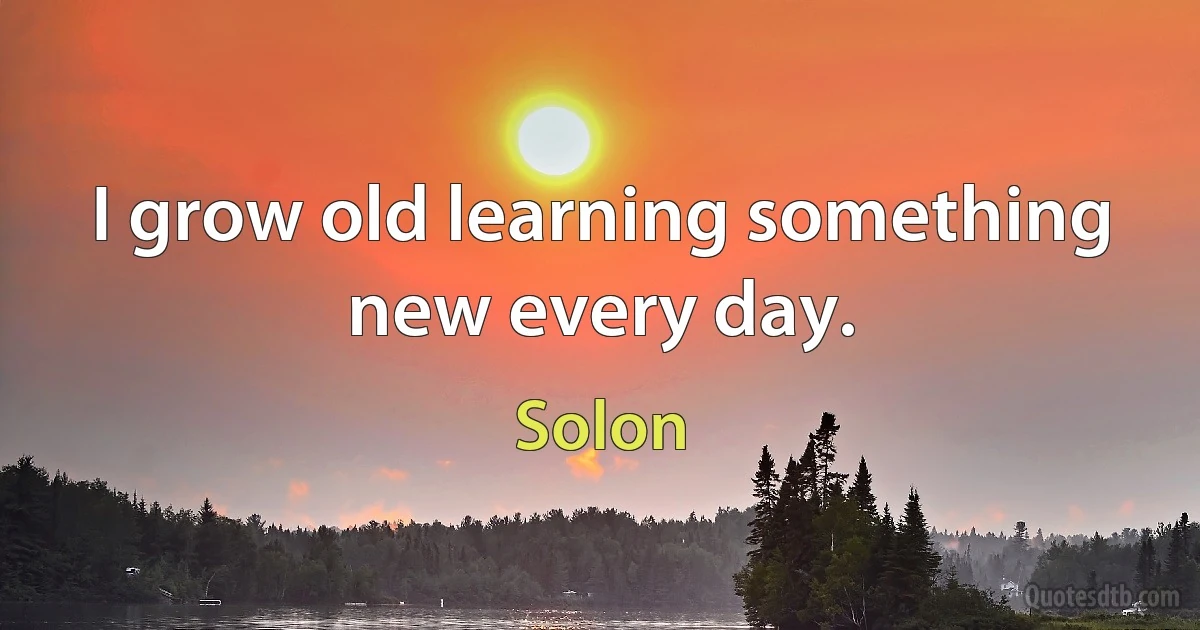 I grow old learning something new every day. (Solon)