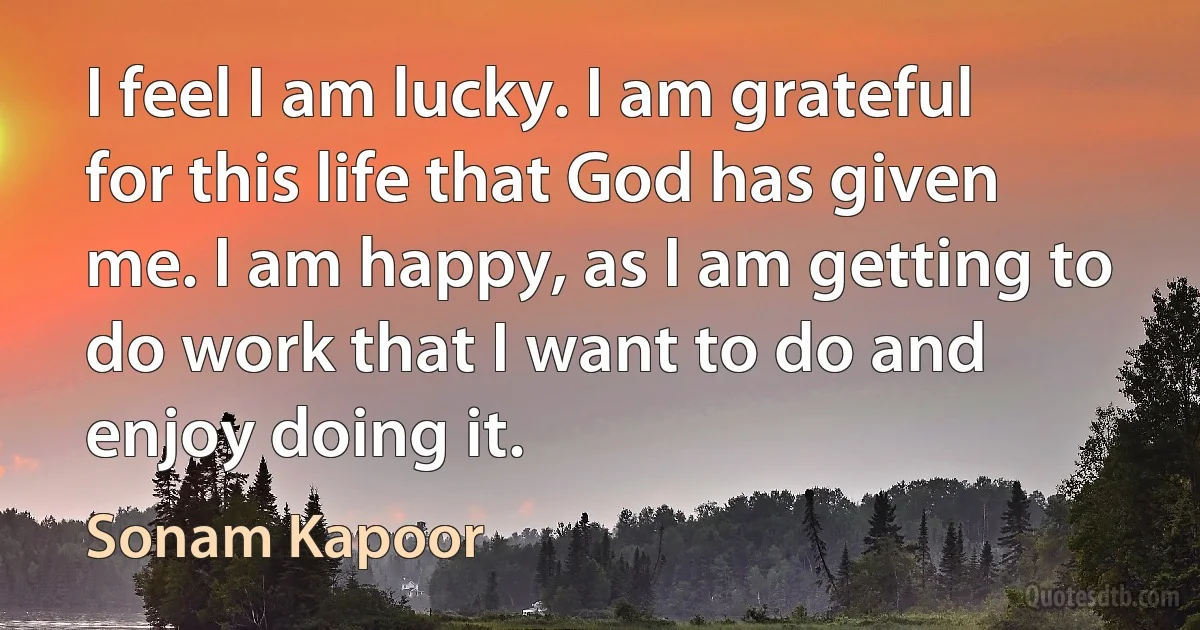 I feel I am lucky. I am grateful for this life that God has given me. I am happy, as I am getting to do work that I want to do and enjoy doing it. (Sonam Kapoor)