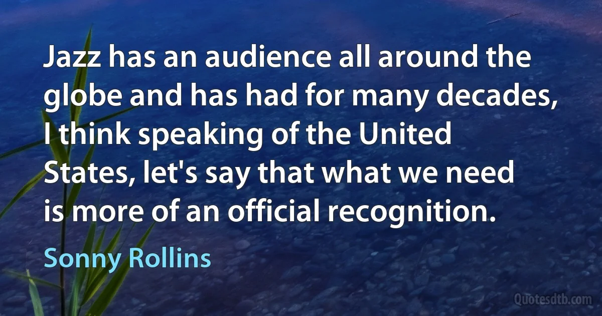 Jazz has an audience all around the globe and has had for many decades, I think speaking of the United States, let's say that what we need is more of an official recognition. (Sonny Rollins)