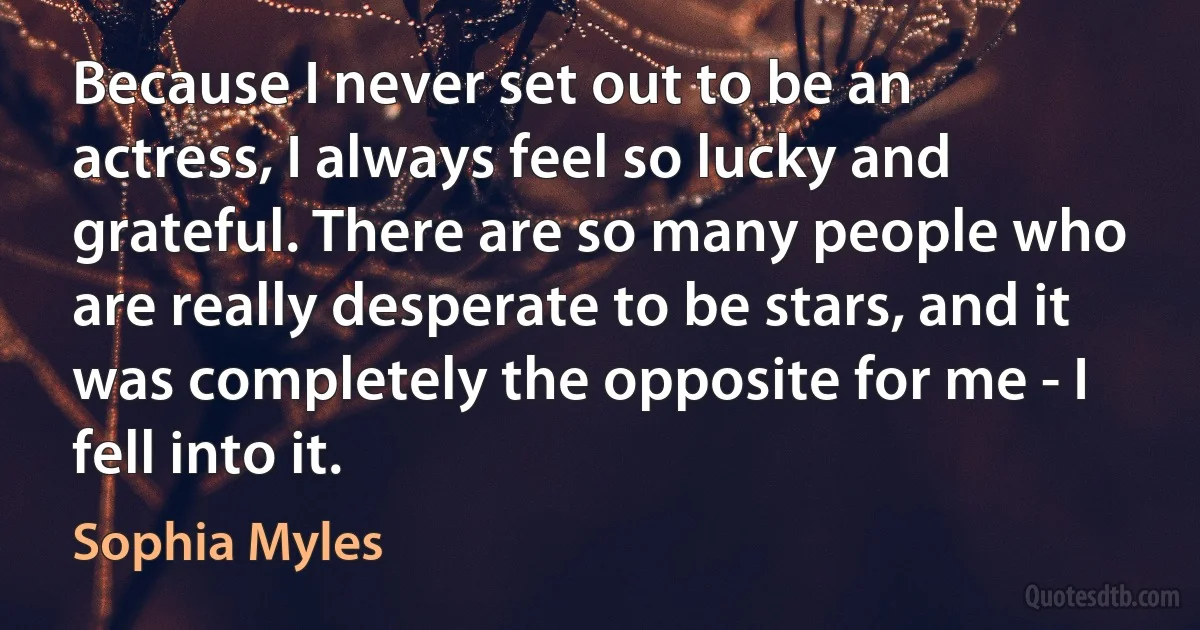 Because I never set out to be an actress, I always feel so lucky and grateful. There are so many people who are really desperate to be stars, and it was completely the opposite for me - I fell into it. (Sophia Myles)