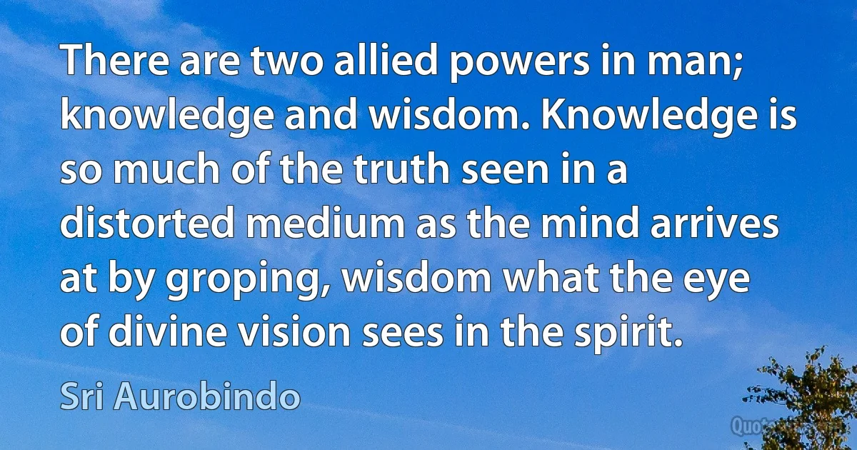 There are two allied powers in man; knowledge and wisdom. Knowledge is so much of the truth seen in a distorted medium as the mind arrives at by groping, wisdom what the eye of divine vision sees in the spirit. (Sri Aurobindo)