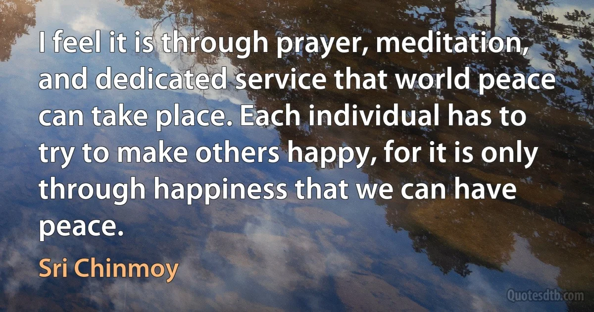 I feel it is through prayer, meditation, and dedicated service that world peace can take place. Each individual has to try to make others happy, for it is only through happiness that we can have peace. (Sri Chinmoy)