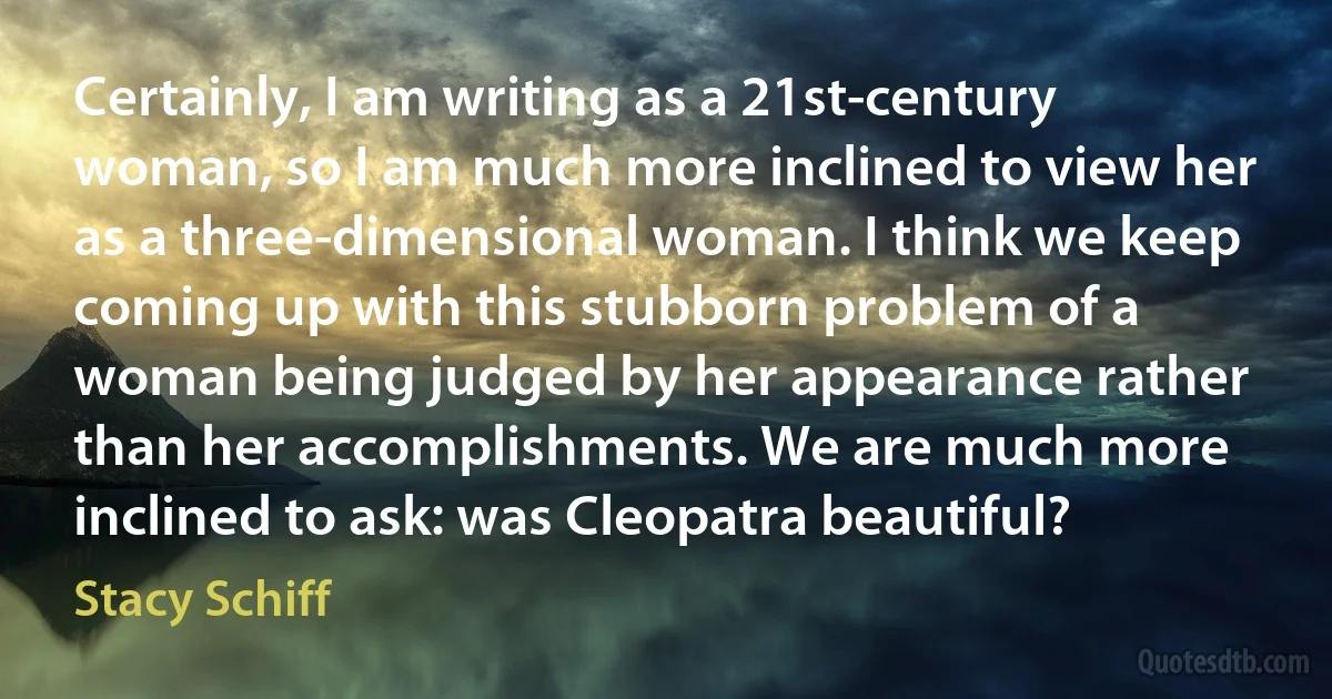 Certainly, I am writing as a 21st-century woman, so I am much more inclined to view her as a three-dimensional woman. I think we keep coming up with this stubborn problem of a woman being judged by her appearance rather than her accomplishments. We are much more inclined to ask: was Cleopatra beautiful? (Stacy Schiff)