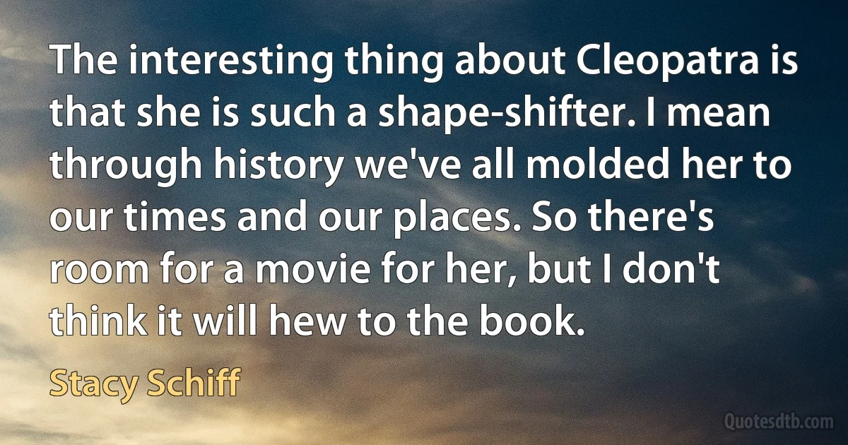 The interesting thing about Cleopatra is that she is such a shape-shifter. I mean through history we've all molded her to our times and our places. So there's room for a movie for her, but I don't think it will hew to the book. (Stacy Schiff)