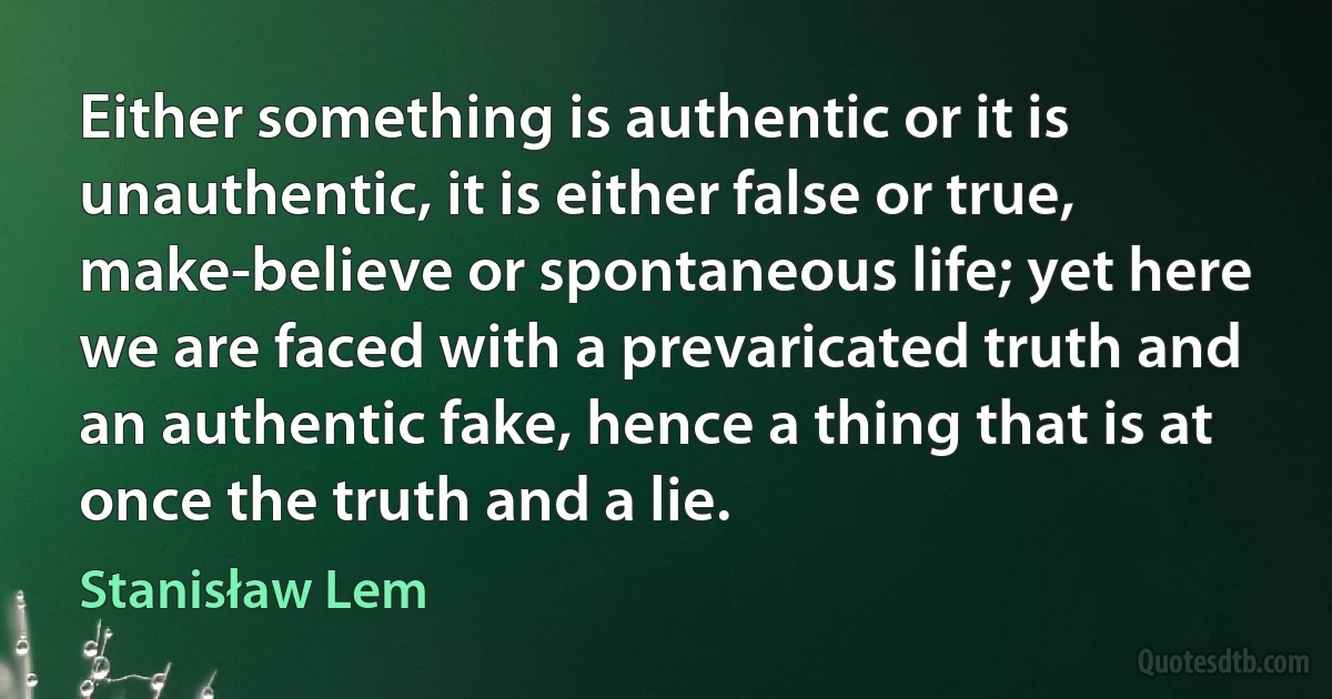 Either something is authentic or it is unauthentic, it is either false or true, make-believe or spontaneous life; yet here we are faced with a prevaricated truth and an authentic fake, hence a thing that is at once the truth and a lie. (Stanisław Lem)