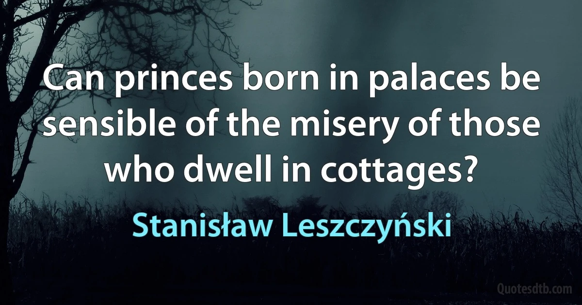 Can princes born in palaces be sensible of the misery of those who dwell in cottages? (Stanisław Leszczyński)