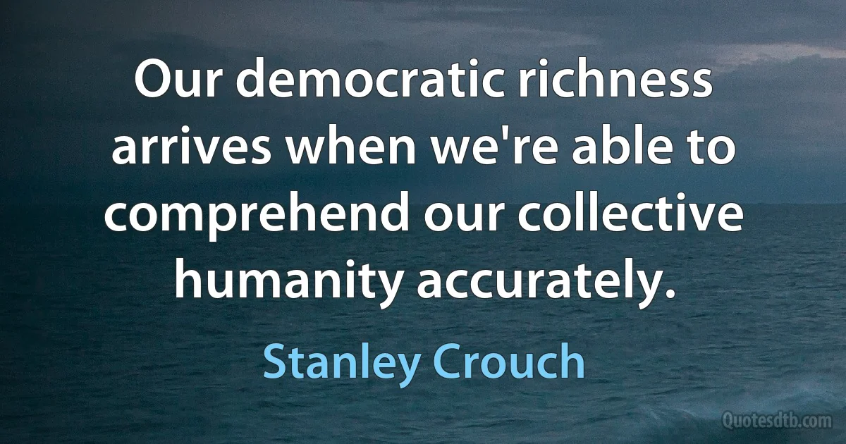 Our democratic richness arrives when we're able to comprehend our collective humanity accurately. (Stanley Crouch)