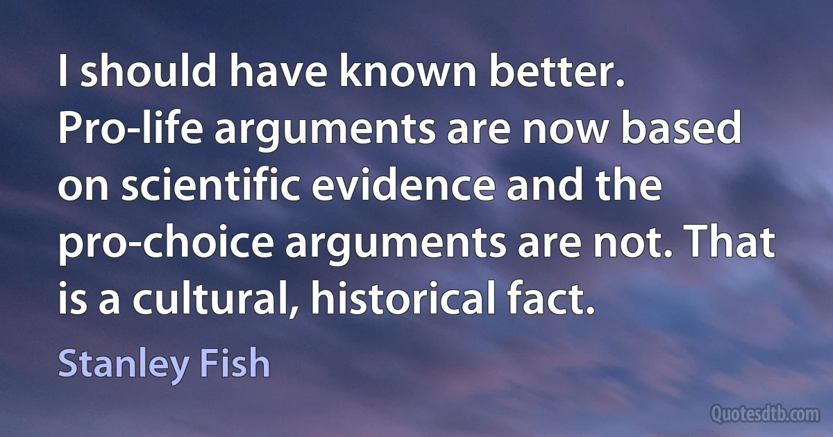 I should have known better. Pro-life arguments are now based on scientific evidence and the pro-choice arguments are not. That is a cultural, historical fact. (Stanley Fish)