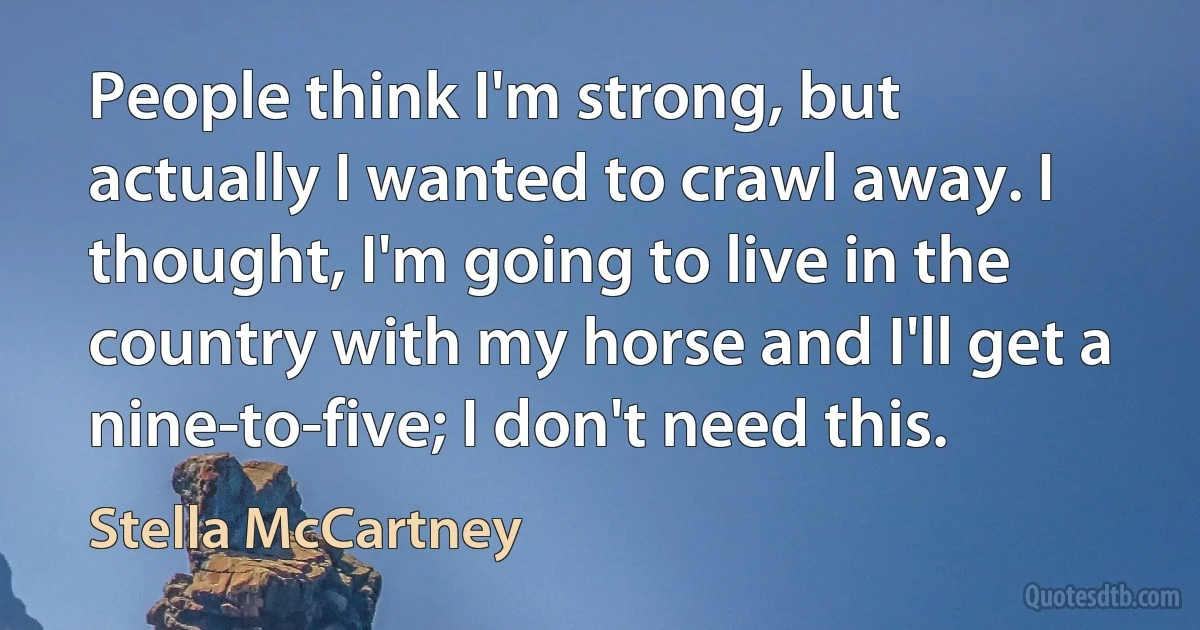 People think I'm strong, but actually I wanted to crawl away. I thought, I'm going to live in the country with my horse and I'll get a nine-to-five; I don't need this. (Stella McCartney)