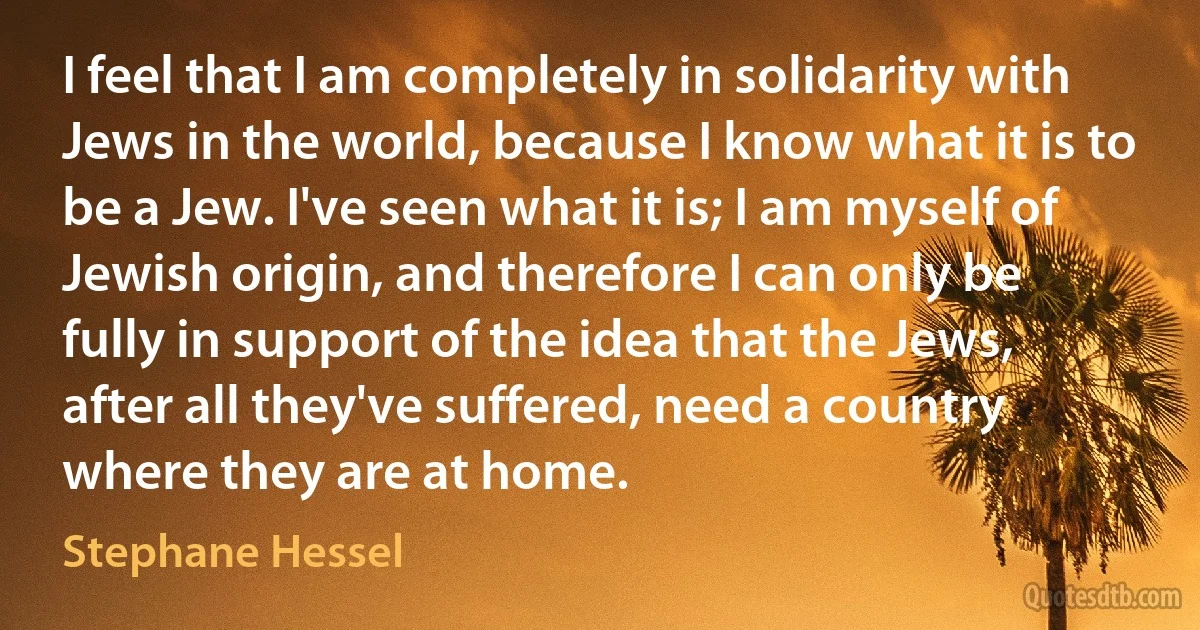 I feel that I am completely in solidarity with Jews in the world, because I know what it is to be a Jew. I've seen what it is; I am myself of Jewish origin, and therefore I can only be fully in support of the idea that the Jews, after all they've suffered, need a country where they are at home. (Stephane Hessel)