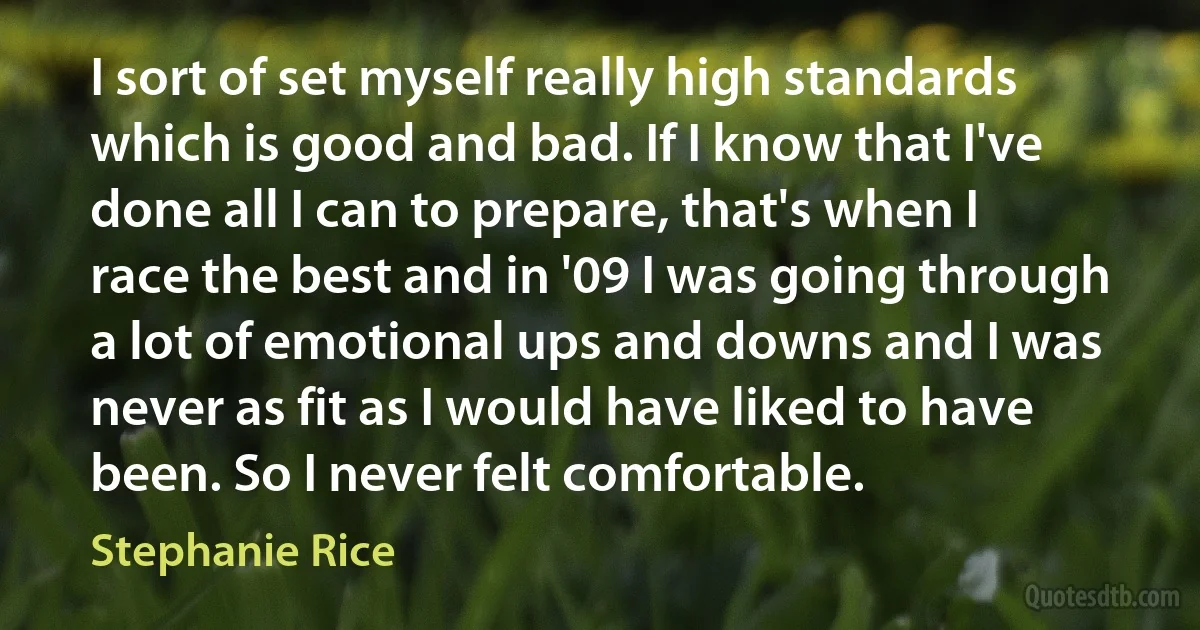 I sort of set myself really high standards which is good and bad. If I know that I've done all I can to prepare, that's when I race the best and in '09 I was going through a lot of emotional ups and downs and I was never as fit as I would have liked to have been. So I never felt comfortable. (Stephanie Rice)