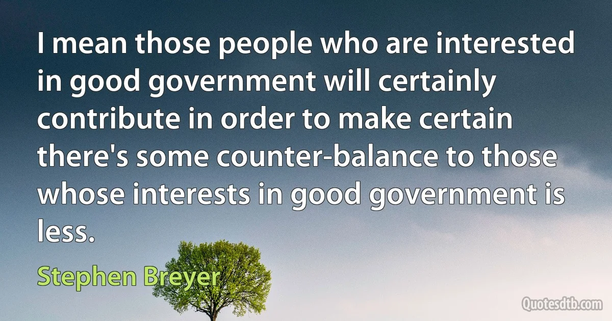 I mean those people who are interested in good government will certainly contribute in order to make certain there's some counter-balance to those whose interests in good government is less. (Stephen Breyer)