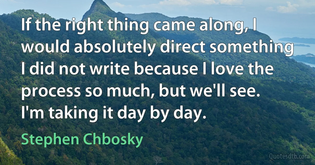 If the right thing came along, I would absolutely direct something I did not write because I love the process so much, but we'll see. I'm taking it day by day. (Stephen Chbosky)